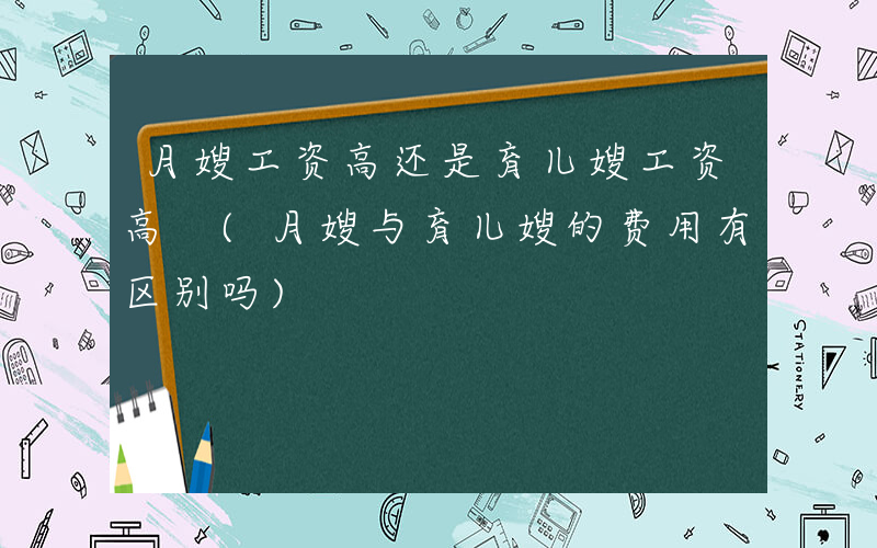 月嫂工资高还是育儿嫂工资高 (月嫂与育儿嫂的费用有区别吗)